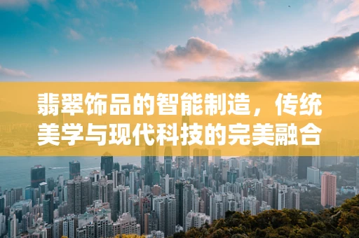 翡翠饰品的智能制造，传统美学与现代科技的完美融合？