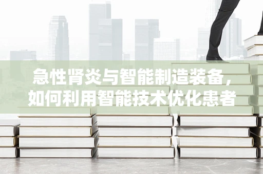 急性肾炎与智能制造装备，如何利用智能技术优化患者护理流程？