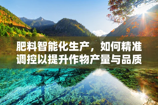 肥料智能化生产，如何精准调控以提升作物产量与品质？