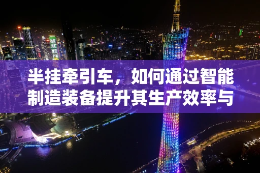半挂牵引车，如何通过智能制造装备提升其生产效率与安全性？