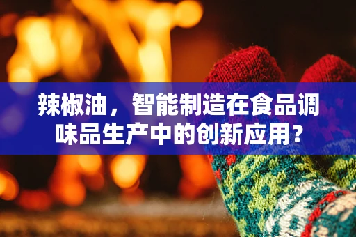 辣椒油，智能制造在食品调味品生产中的创新应用？