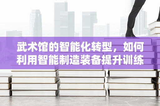 武术馆的智能化转型，如何利用智能制造装备提升训练效率？