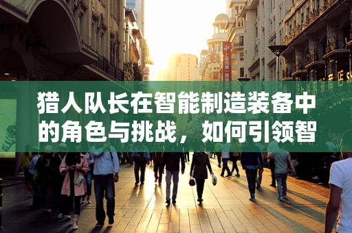猎人队长在智能制造装备中的角色与挑战，如何引领智能工厂的精准决策？