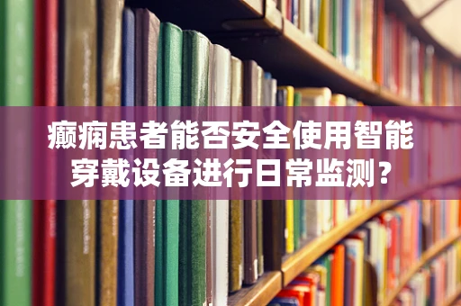 癫痫患者能否安全使用智能穿戴设备进行日常监测？