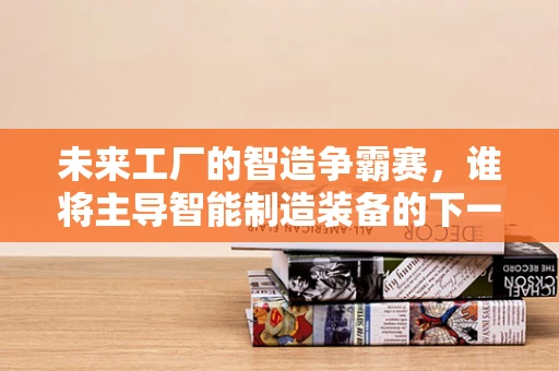 未来工厂的智造争霸赛，谁将主导智能制造装备的下一站？