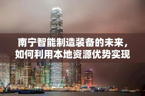 南宁智能制造装备的未来，如何利用本地资源优势实现产业升级？