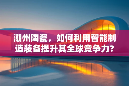 潮州陶瓷，如何利用智能制造装备提升其全球竞争力？
