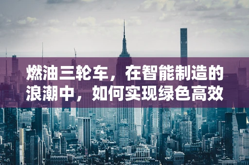 燃油三轮车，在智能制造的浪潮中，如何实现绿色高效转型？
