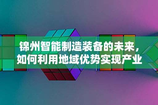 锦州智能制造装备的未来，如何利用地域优势实现产业升级？