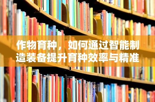作物育种，如何通过智能制造装备提升育种效率与精准度？