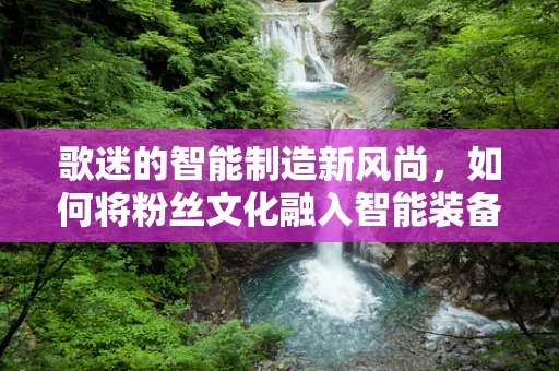 歌迷的智能制造新风尚，如何将粉丝文化融入智能装备设计？