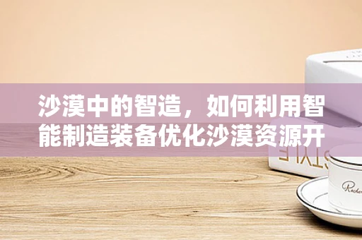 沙漠中的智造，如何利用智能制造装备优化沙漠资源开采？
