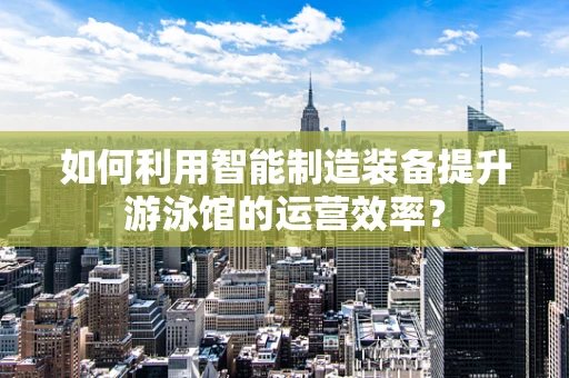 如何利用智能制造装备提升游泳馆的运营效率？