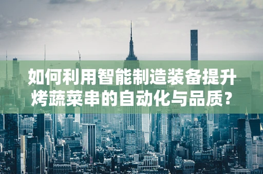 如何利用智能制造装备提升烤蔬菜串的自动化与品质？