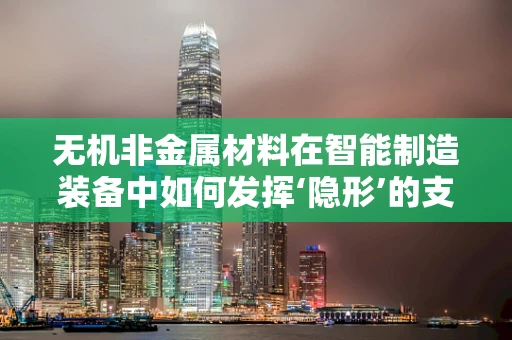 无机非金属材料在智能制造装备中如何发挥‘隐形’的支撑作用？