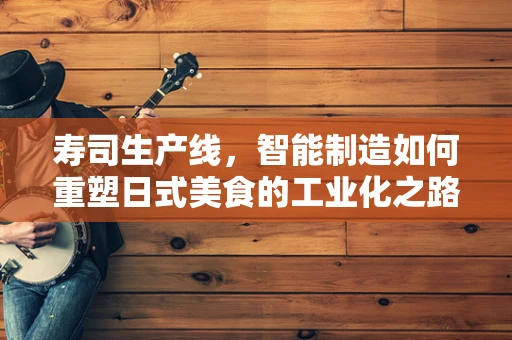 寿司生产线，智能制造如何重塑日式美食的工业化之路？