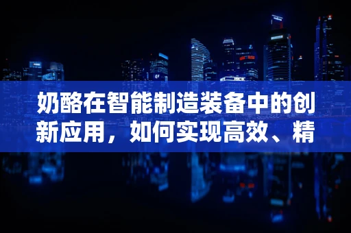 奶酪在智能制造装备中的创新应用，如何实现高效、精准的物料处理？