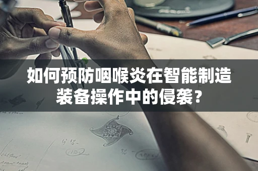如何预防咽喉炎在智能制造装备操作中的侵袭？