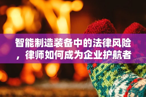智能制造装备中的法律风险，律师如何成为企业护航者？