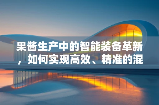 果酱生产中的智能装备革新，如何实现高效、精准的混合与灌装？