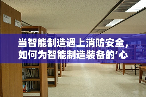 当智能制造遇上消防安全，如何为智能制造装备的‘心脏’装上消防‘防火墙’？