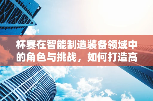 杯赛在智能制造装备领域中的角色与挑战，如何打造高效竞赛平台？
