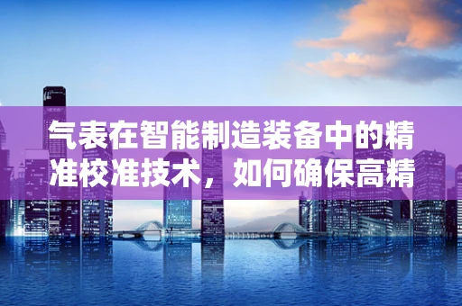 气表在智能制造装备中的精准校准技术，如何确保高精度测量？