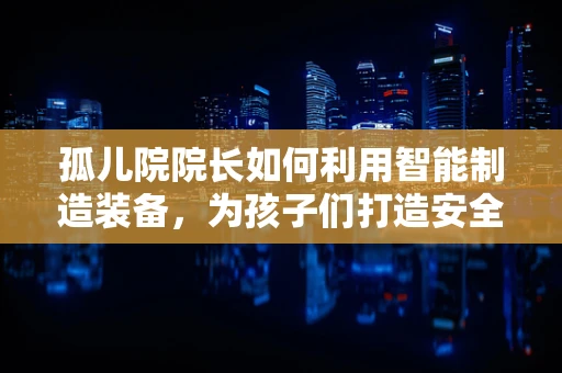 孤儿院院长如何利用智能制造装备，为孩子们打造安全、高效的生活环境？