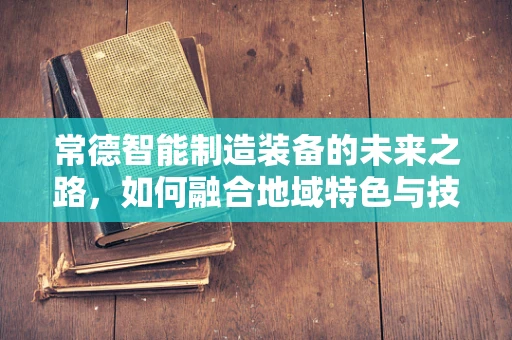 常德智能制造装备的未来之路，如何融合地域特色与技术创新？