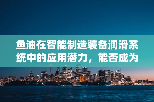 鱼油在智能制造装备润滑系统中的应用潜力，能否成为未来‘智’造的新宠？