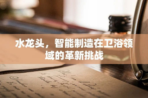 水龙头，智能制造在卫浴领域的革新挑战