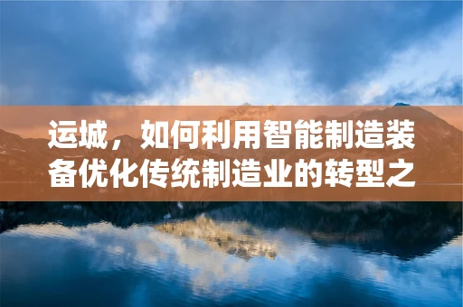 运城，如何利用智能制造装备优化传统制造业的转型之路？