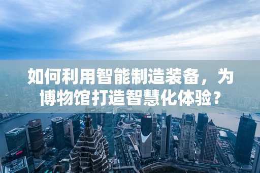 如何利用智能制造装备，为博物馆打造智慧化体验？