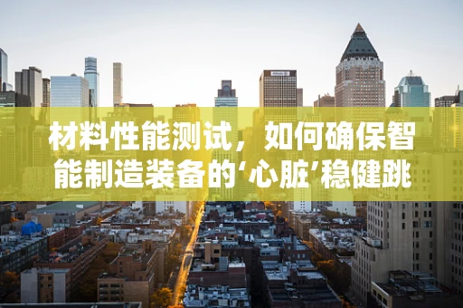材料性能测试，如何确保智能制造装备的‘心脏’稳健跳动？