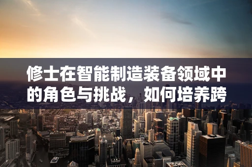 修士在智能制造装备领域中的角色与挑战，如何培养跨学科复合型人才？