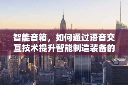 智能音箱，如何通过语音交互技术提升智能制造装备的交互体验？