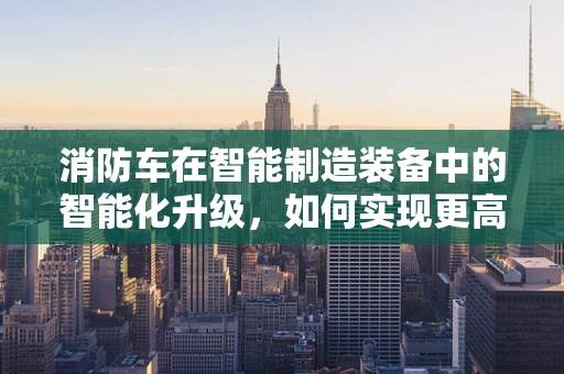 消防车在智能制造装备中的智能化升级，如何实现更高效的应急响应？