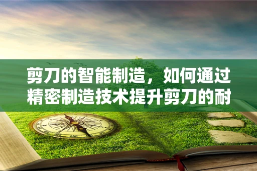 剪刀的智能制造，如何通过精密制造技术提升剪刀的耐用性和精度？