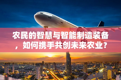 农民的智慧与智能制造装备，如何携手共创未来农业？