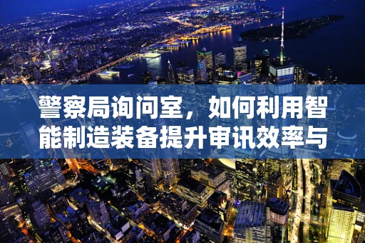 警察局询问室，如何利用智能制造装备提升审讯效率与安全？
