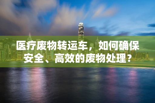 医疗废物转运车，如何确保安全、高效的废物处理？