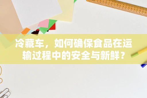 冷藏车，如何确保食品在运输过程中的安全与新鲜？