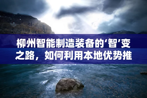 柳州智能制造装备的‘智’变之路，如何利用本地优势推动产业升级？