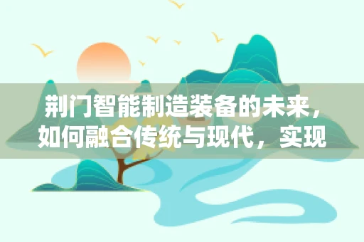 荆门智能制造装备的未来，如何融合传统与现代，实现产业升级？