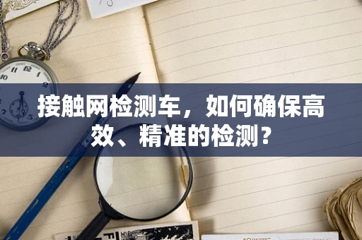 接触网检测车，如何确保高效、精准的检测？