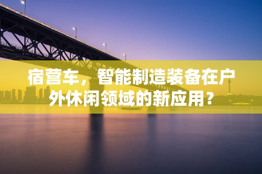 宿营车，智能制造装备在户外休闲领域的新应用？