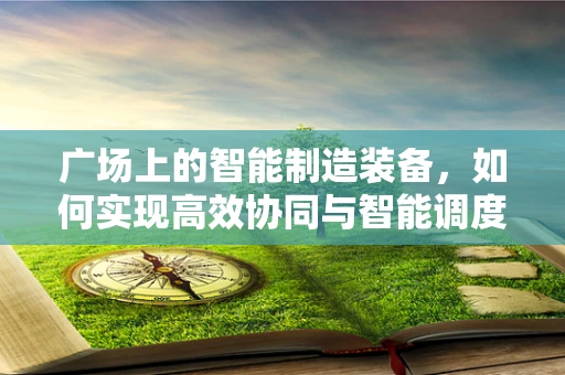 广场上的智能制造装备，如何实现高效协同与智能调度？