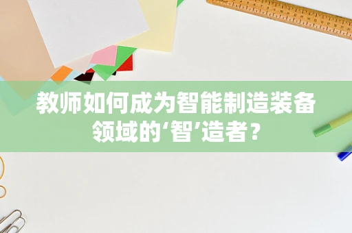 教师如何成为智能制造装备领域的‘智’造者？