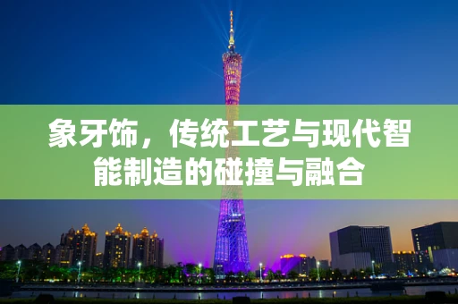 象牙饰，传统工艺与现代智能制造的碰撞与融合