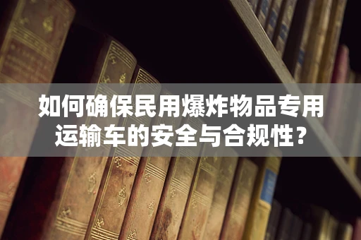 如何确保民用爆炸物品专用运输车的安全与合规性？
